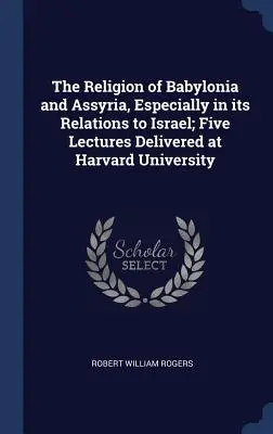 La religion de la Babylonie et de l'Assyrie, en particulier dans ses relations avec Israël ; cinq conférences prononcées à l'Université de Harvard - The Religion of Babylonia and Assyria, Especially in its Relations to Israel; Five Lectures Delivered at Harvard University