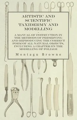 Taxidermie et modelage artistiques et scientifiques - Un manuel d'instruction sur les méthodes de préservation et de reproduction de la forme correcte de tous les animaux naturels. - Artistic and Scientific Taxidermy and Modelling - A Manual of Instruction in the Methods of Preserving and Reproducing the Correct Form of All Natural