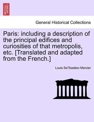 Paris : Description des principaux édifices et curiosités de cette métropole, etc. [Traduit et adapté de - Paris: Including a Description of the Principal Edifices and Curiosities of That Metropolis, Etc. [Translated and Adapted fro