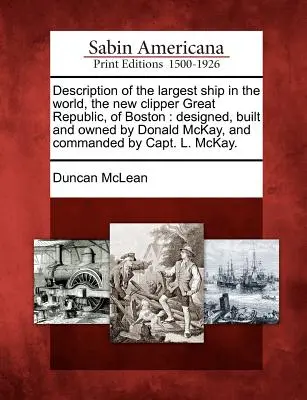 Description du plus grand navire du monde, le New Clipper Great Republic, de Boston : Conçu, construit et possédé par Donald McKay, et commandé par C - Description of the Largest Ship in the World, the New Clipper Great Republic, of Boston: Designed, Built and Owned by Donald McKay, and Commanded by C