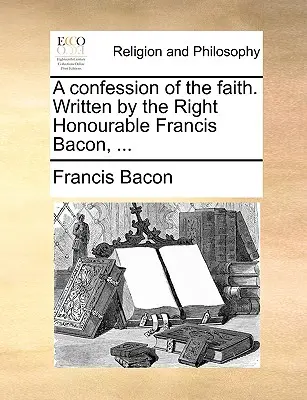 La Confession de foi. Écrit par le très honorable Francis Bacon, ... - A Confession of the Faith. Written by the Right Honourable Francis Bacon, ...