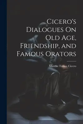 Dialogues de Cicéron sur la vieillesse, l'amitié et les orateurs célèbres - Cicero's Dialogues On Old Age, Friendship, and Famous Orators