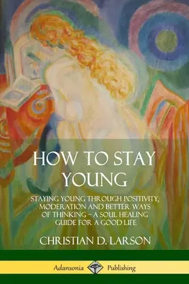 Comment rester jeune : Rester jeune grâce à la positivité, la modération et de meilleures façons de penser, un guide de guérison de l'âme pour une bonne vie - How to Stay Young: Staying Young Through Positivity, Moderation and Better Ways of Thinking, a Soul Healing Guide for a Good Life