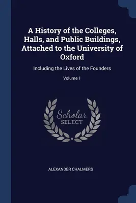 Histoire des collèges, salles et bâtiments publics rattachés à l'Université d'Oxford : y compris la vie des fondateurs ; Volume 1 - A History of the Colleges, Halls, and Public Buildings, Attached to the University of Oxford: Including the Lives of the Founders; Volume 1