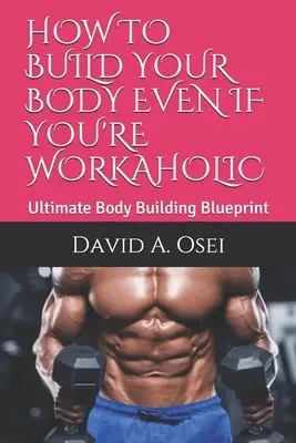 Comment construire votre corps même si vous êtes un bourreau de travail : Le plan ultime de musculation - How to Build Your Body Even If You're Workaholic: Ultimate Body Building Blueprint