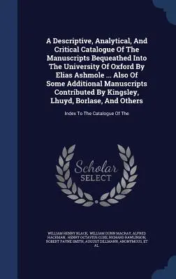 Catalogue descriptif, analytique et critique des manuscrits légués à l'Université d'Oxford par Elias Ashmole ... Et aussi de quelques Additi - A Descriptive, Analytical, And Critical Catalogue Of The Manuscripts Bequeathed Into The University Of Oxford By Elias Ashmole ... Also Of Some Additi