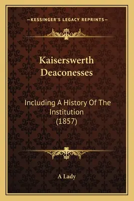 Les diaconesses de Kaiserswerth : Une histoire de l'institution (1857) - Kaiserswerth Deaconesses: Including A History Of The Institution (1857)