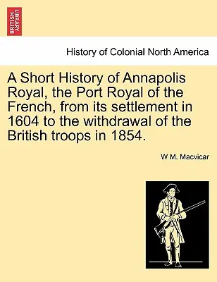 Une brève histoire d'Annapolis Royal, le Port Royal des Français, depuis sa colonisation en 1604 jusqu'au retrait des troupes britanniques en 1854. - A Short History of Annapolis Royal, the Port Royal of the French, from Its Settlement in 1604 to the Withdrawal of the British Troops in 1854.