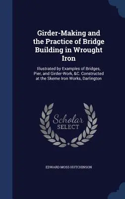 Girder-Making and the Practice of Bridge Building in Wrought Iron : Illustrated by Examples of Bridges, Pier, and Girder-Work, &C. Construit au S - Girder-Making and the Practice of Bridge Building in Wrought Iron: Illustrated by Examples of Bridges, Pier, and Girder-Work, &C. Constructed at the S