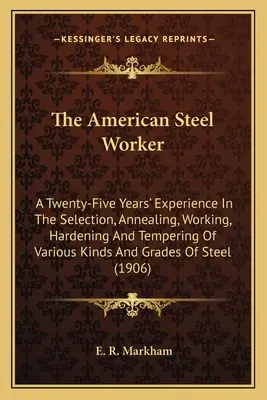 Le travailleur américain de l'acier : Une expérience de vingt-cinq ans dans la sélection, le recuit, le travail, la trempe et le revenu de divers types d'acier et de gravier. - The American Steel Worker: A Twenty-Five Years' Experience In The Selection, Annealing, Working, Hardening And Tempering Of Various Kinds And Gra