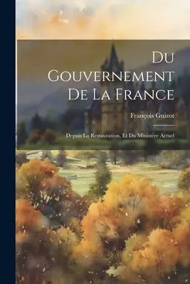 Du Gouvernement De La France : Depuis La Restauration, Et Du Ministre Actuel - Du Gouvernement De La France: Depuis La Restauration, Et Du Ministre Actuel