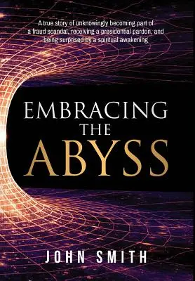 Embracing the Abyss : A true story of unknowly being part of a fraud scandal, receiving a presidential pardon, and being surprised by - Embracing the Abyss: A true story of unknowingly becoming part of a fraud scandal, receiving a presidential pardon, and being surprised by