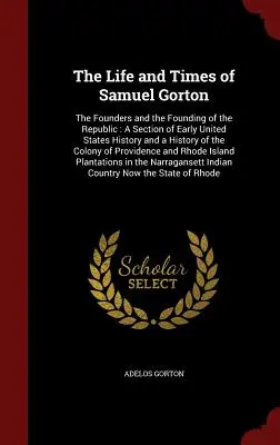 La vie et l'époque de Samuel Gorton : Les fondateurs et la fondation de la République : Une section de l'histoire des débuts des États-Unis et une histoire du Colo - The Life and Times of Samuel Gorton: The Founders and the Founding of the Republic: A Section of Early United States History and a History of the Colo