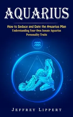 Verseau : Comment séduire et sortir avec l'homme Verseau (Comprendre vos propres traits de personnalité Verseau) - Aquarius: How to Seduce and Date the Aquarius Man (Understanding Your Own Innate Aquarius Personality Traits)