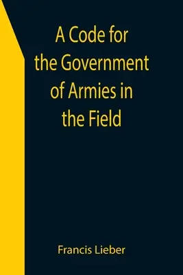 Un code pour le gouvernement des armées en campagne, tel qu'autorisé par les lois et les usages de la guerre sur terre. - A Code for the Government of Armies in the Field; as authorized by the laws and usages of war on land.