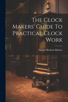 Le guide de l'horloger pour les travaux pratiques d'horlogerie - The Clock Makers' Guide To Practical Clock Work