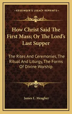 Comment le Christ a dit la première messe, ou la dernière cène du Seigneur : Les rites et cérémonies, le rituel et la liturgie, les formes du culte divin - How Christ Said The First Mass; Or The Lord's Last Supper: The Rites And Ceremonies, The Ritual And Liturgy, The Forms Of Divine Worship