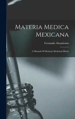 Materia Medica Mexicana : Manuel des herbes médicinales mexicaines - Materia Medica Mexicana: A Manual Of Mexican Medicinal Herbs