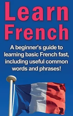 Apprendre le français : Un guide pour débutants pour apprendre rapidement le français de base, y compris des mots et des phrases utiles ! - Learn French: A beginner's guide to learning basic French fast, including useful common words and phrases!