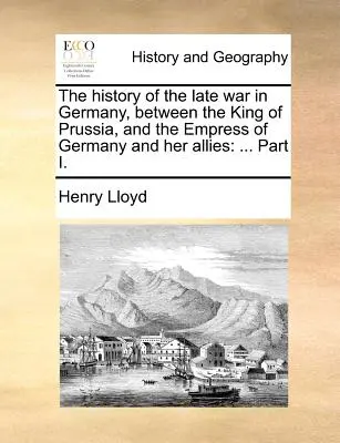Histoire de la dernière guerre en Allemagne, entre le roi de Prusse, l'impératrice d'Allemagne et ses alliés : ... Partie I. - The History of the Late War in Germany, Between the King of Prussia, and the Empress of Germany and Her Allies: ... Part I.