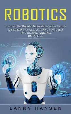 Robotique : Découvrez les innovations robotiques du futur (Un guide pour débutants et avancés dans la compréhension de la robotique) - Robotics: Discover the Robotic Innovations of the Future (A Beginners and Advanced Guide in Understanding Robotics)