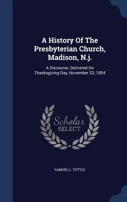 Histoire de l'église presbytérienne de Madison, N.J. : discours prononcé le 23 novembre 1854, jour de l'action de grâces - A History Of The Presbyterian Church, Madison, N.j.: A Discourse, Delivered On Thanksgiving Day, November 23, 1854