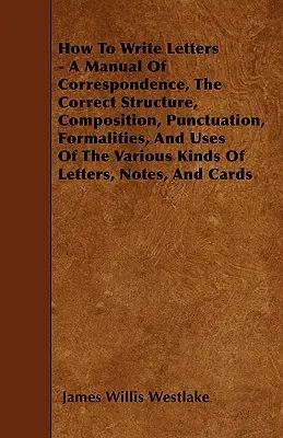 Comment écrire des lettres - Un manuel de correspondance, la structure correcte, la composition, la ponctuation, les formalités et l'utilisation des différents types de lettres. - How To Write Letters - A Manual Of Correspondence, The Correct Structure, Composition, Punctuation, Formalities, And Uses Of The Various Kinds Of Lett