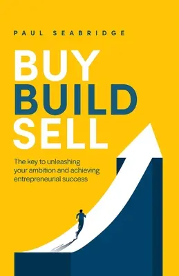 Acheter, construire, vendre : la clé pour libérer votre ambition et réussir dans l'entreprise - Buy, Build, Sell: The Key to Unleashing Your Ambition and Achieving Entrepreneurial Success