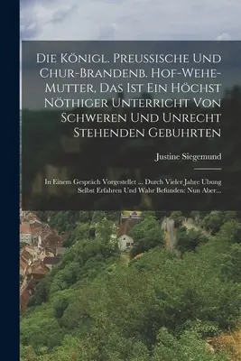 Die Knigl. Preussische Und Chur-brandenb. Hof-wehe-mutter, Das Ist Ein Hchst Nthiger Unterricht Von Schweren Und Unrecht Stehenden Gebuhrten : In Ei - Die Knigl. Preussische Und Chur-brandenb. Hof-wehe-mutter, Das Ist Ein Hchst Nthiger Unterricht Von Schweren Und Unrecht Stehenden Gebuhrten: In Ei