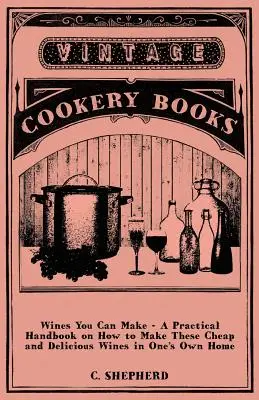 Wines You Can Make - Un manuel pratique sur la façon de faire ces vins bon marché et délicieux à la maison. - Wines You Can Make - A Practical Handbook on How to Make These Cheap and Delicious Wines in One's Own Home