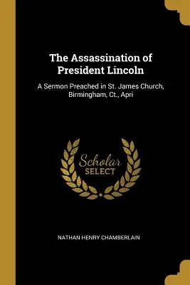 L'assassinat du président Lincoln : Un sermon prêché à l'église St. James, Birmingham, Ct, avril. - The Assassination of President Lincoln: A Sermon Preached in St. James Church, Birmingham, Ct., Apri
