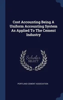 Cost Accounting Being A Uniform Accounting System As Applied to the Cement Industry (Comptabilité analytique : un système comptable uniforme appliqué à l'industrie du ciment) - Cost Accounting Being A Uniform Accounting System As Applied To The Cement Industry