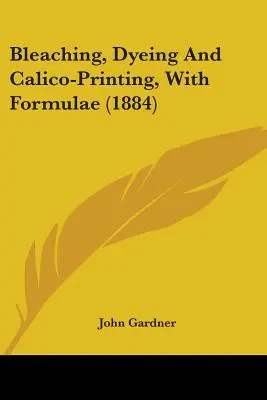 Blanchiment, teinture et impression au calicot, avec formules (1884) - Bleaching, Dyeing And Calico-Printing, With Formulae (1884)