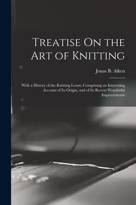 Traité sur l'art du tricot : Avec une histoire du métier à tricoter : Comprenant un compte-rendu intéressant de son origine et de ses récentes et merveilleuses améliorations. - Treatise On the Art of Knitting: With a History of the Knitting Loom: Comprising an Interesting Account of Its Origin, and of Its Recent Wonderful Imp