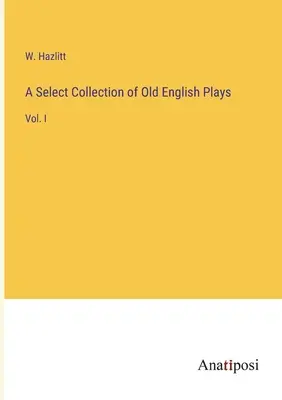 Une collection sélective de pièces anglaises anciennes : Vol. I - A Select Collection of Old English Plays: Vol. I