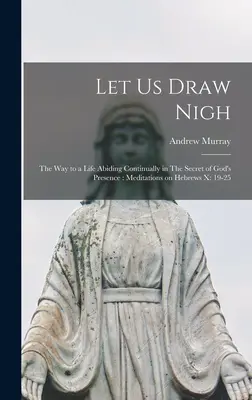 Approchons-nous : Le chemin d'une vie demeurant continuellement dans le secret de la présence de Dieu : Méditations sur Hébreux x : 19-25 - Let us Draw Nigh: The way to a Life Abiding Continually in The Secret of God's Presence: Meditations on Hebrews x: 19-25