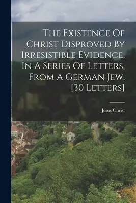 L'existence du Christ réfutée par des preuves irréfutables, dans une série de lettres d'un juif allemand. [30 lettres] - The Existence Of Christ Disproved By Irresistible Evidence, In A Series Of Letters, From A German Jew. [30 Letters]