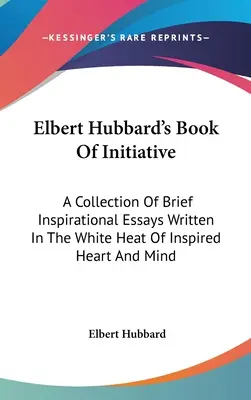 Le livre d'initiative d'Elbert Hubbard : Une collection de brefs essais inspirés écrits dans la chaleur blanche d'un cœur et d'un esprit inspirés - Elbert Hubbard's Book Of Initiative: A Collection Of Brief Inspirational Essays Written In The White Heat Of Inspired Heart And Mind