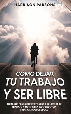 Cmo Dejar tu Trabajo y Ser Libre : Toma los Pasos Correctos para Salirte de tu Trabajo y Obtener la Independencia Financiera que Buscas - Cmo Dejar tu Trabajo y Ser Libre: Toma los Pasos Correctos para Salirte de tu Trabajo y Obtener la Independencia Financiera que Buscas