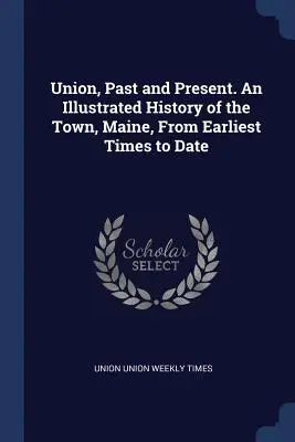 Union, Past and Present. Une histoire illustrée de la ville, du Maine, des temps les plus anciens à nos jours - Union, Past and Present. An Illustrated History of the Town, Maine, From Earliest Times to Date