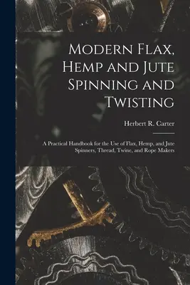 Filage et retordage modernes du lin, du chanvre et du jute : Un manuel pratique à l'usage des fileurs de lin, de chanvre et de jute, des fabricants de fils, de ficelles et de cordes - Modern Flax, Hemp and Jute Spinning and Twisting: A Practical Handbook for the Use of Flax, Hemp, and Jute Spinners, Thread, Twine, and Rope Makers