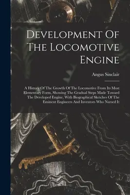 Le développement du moteur de locomotive : Une histoire de la croissance de la locomotive à partir de sa forme la plus élémentaire, montrant les étapes graduelles franchies vers le développement de la locomotive. - Development Of The Locomotive Engine: A History Of The Growth Of The Locomotive From Its Most Elementary Form, Showing The Gradual Steps Made Toward T