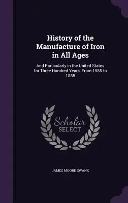 Histoire de la fabrication du fer à toutes les époques : Et en particulier aux États-Unis pendant trois cents ans, de 1585 à 1885 - History of the Manufacture of Iron in All Ages: And Particularly in the United States for Three Hundred Years, From 1585 to 1885