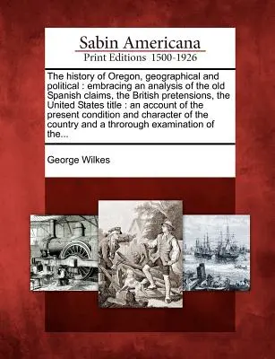 L'histoire de l'Oregon, géographique et politique : comprenant une analyse des anciennes revendications espagnoles, des prétentions britanniques, du titre des États-Unis : - The History of Oregon, Geographical and Political: Embracing an Analysis of the Old Spanish Claims, the British Pretensions, the United States Title: