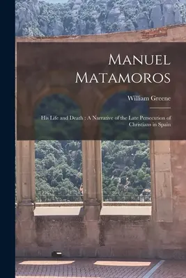 Manuel Matamoros : sa vie et sa mort : Une narration de la persécution tardive des chrétiens en Espagne - Manuel Matamoros: His Life and Death: A Narrative of the Late Persecution of Christians in Spain