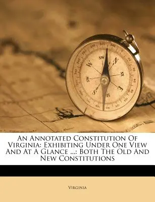 Constitution annotée de la Virginie : La Constitution de l'État de Virginie annotée : présentant d'un seul coup d'œil l'ancienne et la nouvelle Constitution... - An Annotated Constitution of Virginia: Exhibiting Under One View and at a Glance ...: Both the Old and New Constitutions