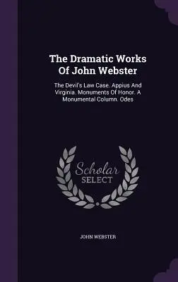 Les œuvres dramatiques de John Webster : L'affaire de la loi du diable. Appius et la Virginie. Monuments d'honneur. Une colonne monumentale. Odes - The Dramatic Works Of John Webster: The Devil's Law Case. Appius And Virginia. Monuments Of Honor. A Monumental Column. Odes