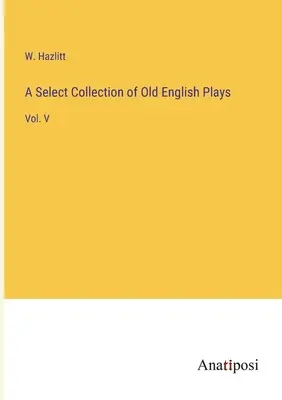 Collection sélective de pièces anglaises anciennes : Vol. V - A Select Collection of Old English Plays: Vol. V