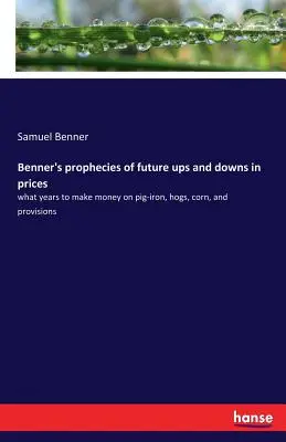 Benner's Prophecies of Future Ups and Downs in Prices : What years to make money on pig-iron, hogs, corn, and provisions (en anglais) - Benner's prophecies of future ups and downs in prices: what years to make money on pig-iron, hogs, corn, and provisions