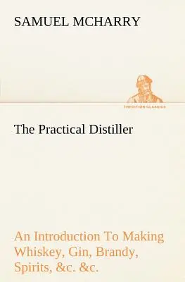The Practical Distiller An Introduction To Making Whiskey, Gin, Brandy, Spirits, &c. &c. of Better Quality, and in Larger Quantities, than Produced by Dio's Rome. - The Practical Distiller An Introduction To Making Whiskey, Gin, Brandy, Spirits, &c. &c. of Better Quality, and in Larger Quantities, than Produced by